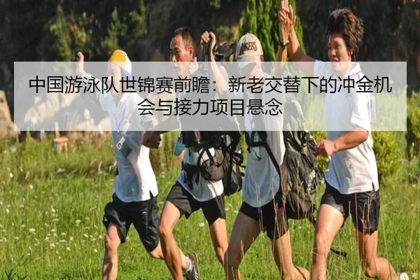 中国游泳队世锦赛前瞻：新老交替下的冲金机会与接力项目悬念